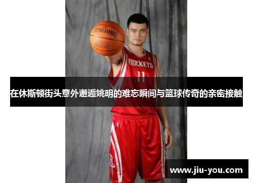 在休斯顿街头意外邂逅姚明的难忘瞬间与篮球传奇的亲密接触