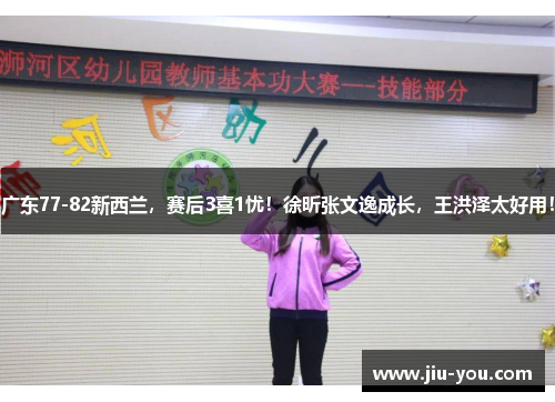 广东77-82新西兰，赛后3喜1忧！徐昕张文逸成长，王洪泽太好用！