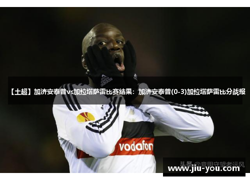 【土超】加济安泰普vs加拉塔萨雷比赛结果：加济安泰普(0-3)加拉塔萨雷比分战报